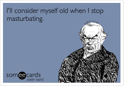 I'll consider myself old when I stop masturbating.