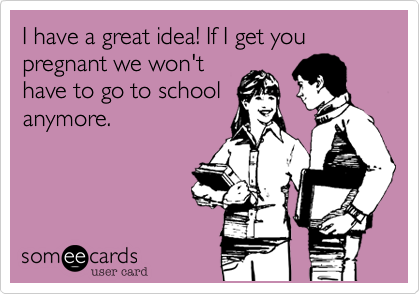 I have a great idea! If I get you pregnant we won't
have to go to school
anymore.