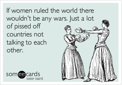 If women ruled the world there wouldn't be any wars. Just a lot
of pissed off
countries not
talking to each
other.