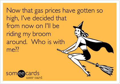 Now that gas prices have gotten so high, I've decided that
from now on I'll be
riding my broom
around.  Who is with
me??