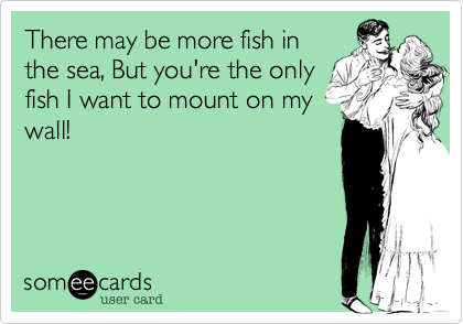 There may be more fish in
the sea, But you're the only
fish I want to mount on my
wall!