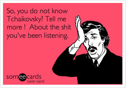 So, you do not know
Tchaikovsky? Tell me
more !  About the shit
you've been listening.
