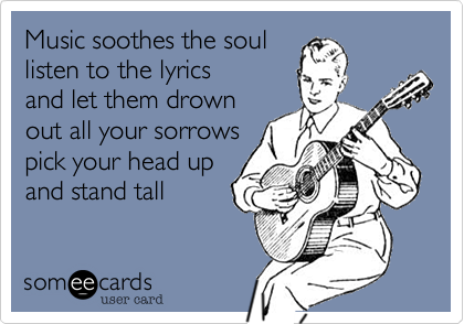 Music soothes the soul
listen to the lyrics
and let them drown
out all your sorrows
pick your head up
and stand tall 