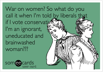 War on women? So what do you 
call it when I'm told by liberals that if I vote conservative
I'm an ignorant,
uneducated and
brainwashed
woman???