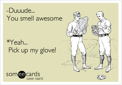 -Duuude...
You smell awesome


*Yeah...
 Pick up my glove! 