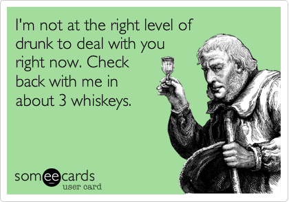 I'm not at the right level of
drunk to deal with you
right now. Check
back with me in
about 3 whiskeys. 