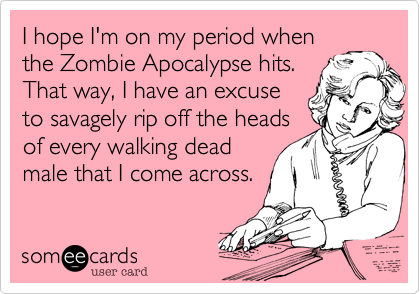 I hope I'm on my period when
the Zombie Apocalypse hits.
That way, I have an excuse
to savagely rip off the heads
of every walking dead
male that I come across.
