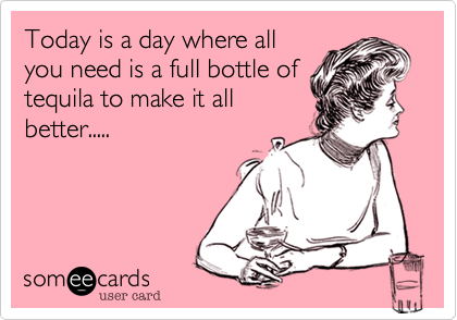 Today is a day where all
you need is a full bottle of
tequila to make it all
better.....