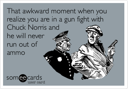 That awkward moment when you realize you are in a gun fight with Chuck Norris and
he will never
run out of
ammo