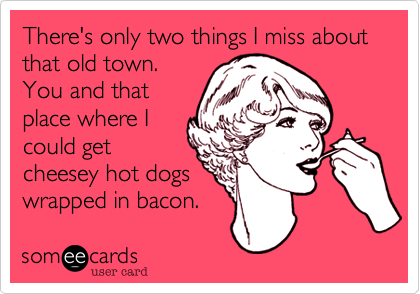 There's only two things I miss about that old town.
You and that
place where I
could get
cheesey hot dogs
wrapped in bacon.  