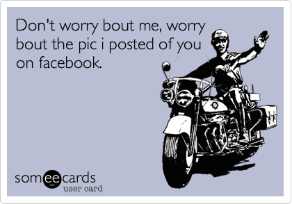 Don't worry bout me, worry
bout the pic i posted of you
on facebook.
