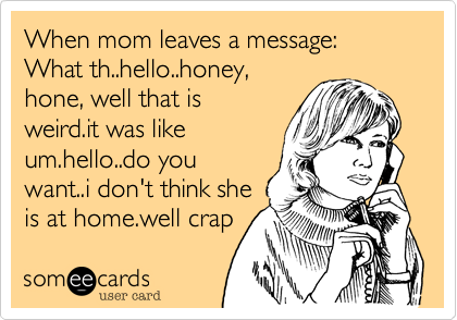 When mom leaves a message:
What th..hello..honey,
hone, well that is
weird.it was like
um.hello..do you
want..i don't think she
is at home.well crap 