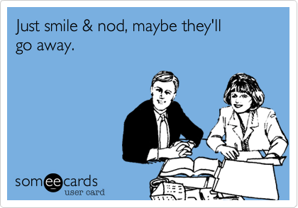 Just smile & nod, maybe they'll
go away.