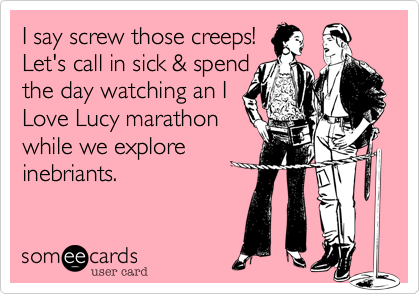 I say screw those creeps!
Let's call in sick & spend
the day watching an I
Love Lucy marathon
while we explore 
inebriants.