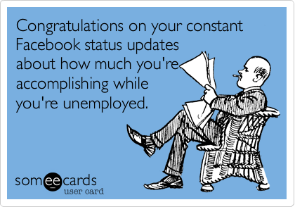 Congratulations on your constant Facebook status updates
about how much you're
accomplishing while
you're unemployed.