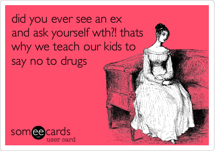 did you ever see an ex
and ask yourself wth?! thats
why we teach our kids to
say no to drugs