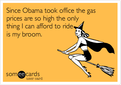 Since Obama took office the gas prices are so high the only
thing I can afford to ride
is my broom.