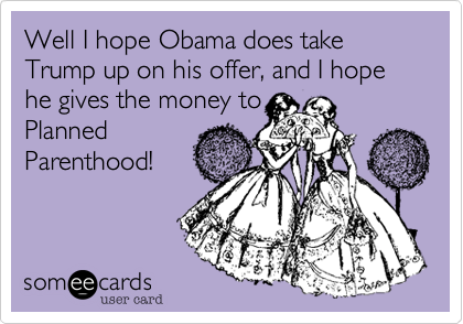 Well I hope Obama does take Trump up on his offer, and I hope he gives the money to
Planned
Parenthood!