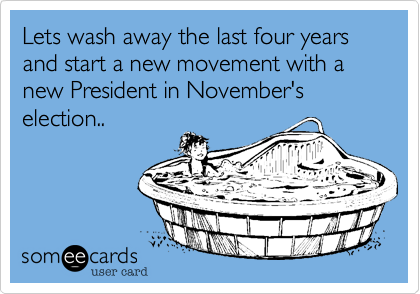 Lets wash away the last four years and start a new movement with a new President in November's election..