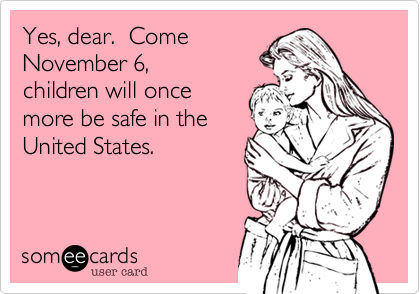 Yes, dear.  Come
November 6,
children will once
more be safe in the
United States.  