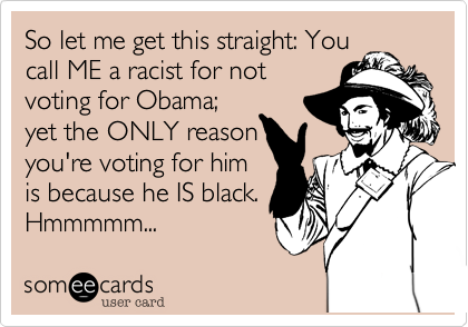 So let me get this straight: You
call ME a racist for not
voting for Obama;
yet the ONLY reason
you're voting for him
is because he IS black.
Hmmmmm...