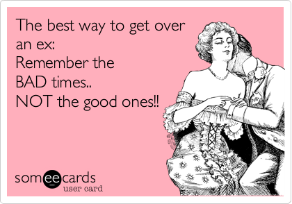 The best way to get over 
an ex: 
Remember the
BAD times.. 
NOT the good ones!! 