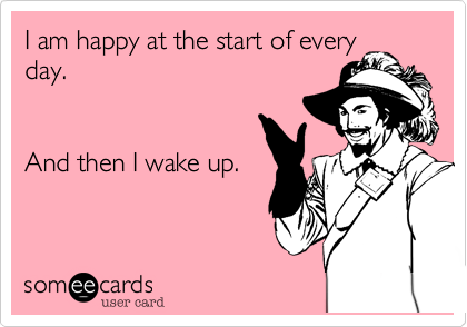 I am happy at the start of every
day.


And then I wake up.