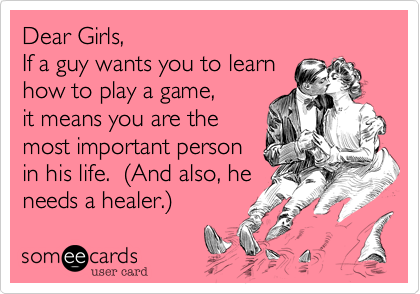 Dear Girls, 
If a guy wants you to learn
how to play a game,
it means you are the
most important person
in his life.  (And also, he
needs a healer.)