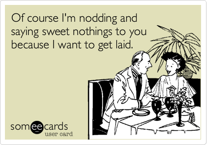 Of course I'm nodding and
saying sweet nothings to you
because I want to get laid.
