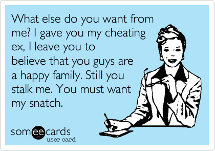 What else do you want from
me? I gave you my cheating 
ex, I leave you to
believe that you guys are
a happy family. Still you
stalk me. You must want
my snatch.