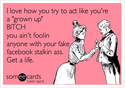 I love how you try to act like you're a "grown up" 
BITCH
you ain't foolin
anyone with your fake
facebook stalkin ass.
Get a life. 