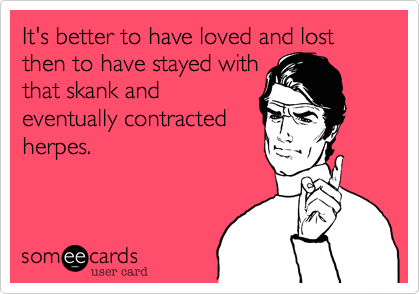 It's better to have loved and lost then to have stayed with
that skank and
eventually contracted
herpes.