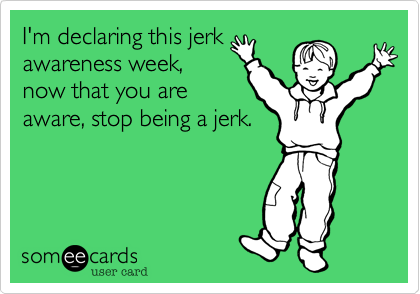 I'm declaring this jerk
awareness week,
now that you are
aware, stop being a jerk.