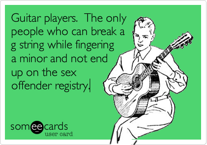 Guitar players.  The only
people who can break a
g string while fingering
a minor and not end
up on the sex
offender registry.