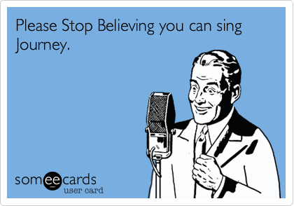 Please Stop Believing you can sing Journey.