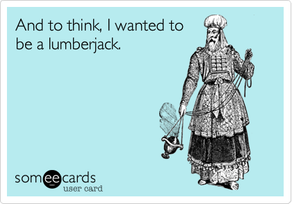 And to think, I wanted to
be a lumberjack.