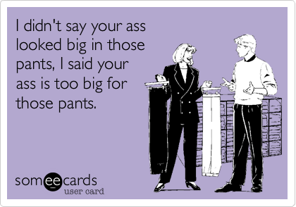 I didn't say your ass
looked big in those
pants, I said your
ass is too big for
those pants.