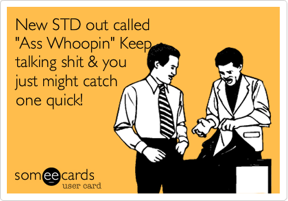 New STD out called 
"Ass Whoopin" Keep
talking shit & you
just might catch 
one quick!