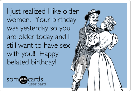 I just realized I like older
women.  Your birthday
was yesterday so you
are older today and I
still want to have sex
with you!!  Happy
belated birthday!