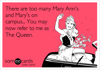 There are too many Mary Ann's and Mary's on
campus... You may
now refer to me as
The Queen. 