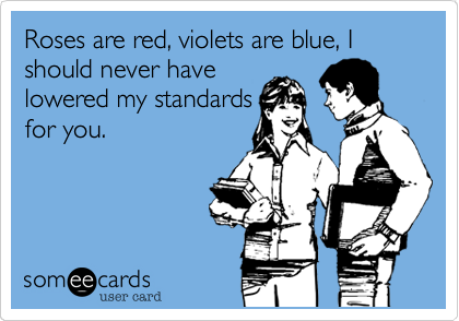 Roses are red, violets are blue, I should never have
lowered my standards
for you.
