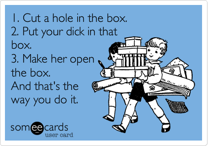 1. Cut a hole in the box.
2. Put your dick in that
box.
3. Make her open
the box.
And that's the
way you do it.