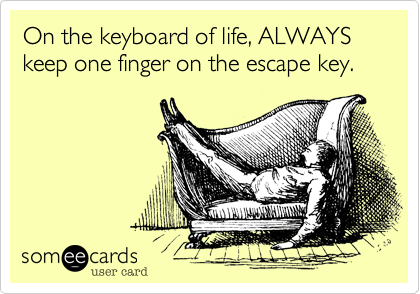 On the keyboard of life, ALWAYS keep one finger on the escape key.