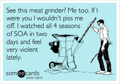 See this meat grinder? Me too. If I were you I wouldn't piss me
off. I watched all 4 seasons
of SOA in two 
days and feel
very violent
lately.
