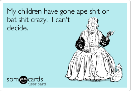 My children have gone ape shit or bat shit crazy.  I can't
decide.  