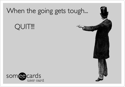 When the going gets tough...
  
    QUIT!!!