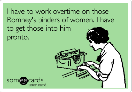 I have to work overtime on those Romney's binders of women. I have to get those into him
pronto.
