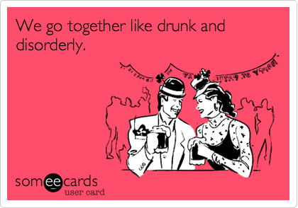 We go together like drunk and disorderly.