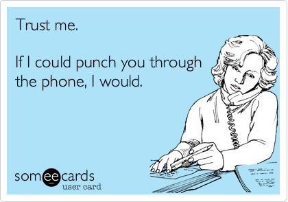 Trust me.

If I could punch you through
the phone, I would.