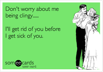 Don't worry about me
being clingy......

I'll get rid of you before
I get sick of you.